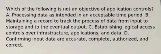 Which of the following is not an objective of application controls? A. Processing data as intended in an acceptable time period. B. Maintaining a record to track the process of data from input to storage and to the eventual output. C. Establishing logical access controls over infrastructure, applications, and data. D. Confirming input data are accurate, complete, authorized, and correct.