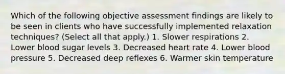 Which of the following objective assessment findings are likely to be seen in clients who have successfully implemented relaxation techniques? (Select all that apply.) 1. Slower respirations 2. Lower blood sugar levels 3. Decreased heart rate 4. Lower blood pressure 5. Decreased deep reflexes 6. Warmer skin temperature