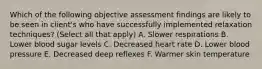 Which of the following objective assessment findings are likely to be seen in client's who have successfully implemented relaxation techniques? (Select all that apply) A. Slower respirations B. Lower blood sugar levels C. Decreased heart rate D. Lower blood pressure E. Decreased deep reflexes F. Warmer skin temperature