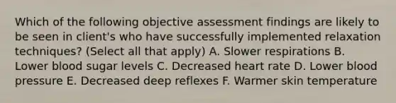 Which of the following objective assessment findings are likely to be seen in client's who have successfully implemented relaxation techniques? (Select all that apply) A. Slower respirations B. Lower blood sugar levels C. Decreased heart rate D. Lower <a href='https://www.questionai.com/knowledge/kD0HacyPBr-blood-pressure' class='anchor-knowledge'>blood pressure</a> E. Decreased deep reflexes F. Warmer skin temperature