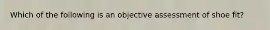 Which of the following is an objective assessment of shoe fit?