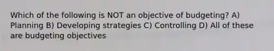 Which of the following is NOT an objective of budgeting? A) Planning B) Developing strategies C) Controlling D) All of these are budgeting objectives