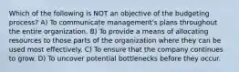 Which of the following is NOT an objective of the budgeting process? A) To communicate management's plans throughout the entire organization. B) To provide a means of allocating resources to those parts of the organization where they can be used most effectively. C) To ensure that the company continues to grow. D) To uncover potential bottlenecks before they occur.