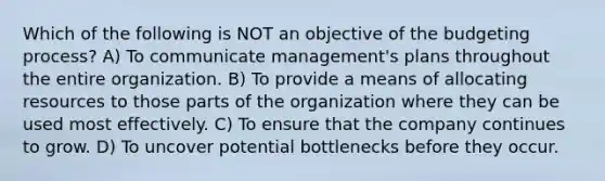 Which of the following is NOT an objective of the budgeting process? A) To communicate management's plans throughout the entire organization. B) To provide a means of allocating resources to those parts of the organization where they can be used most effectively. C) To ensure that the company continues to grow. D) To uncover potential bottlenecks before they occur.