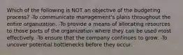 Which of the following is NOT an objective of the budgeting process? -To communicate management's plans throughout the entire organization. -To provide a means of allocating resources to those parts of the organization where they can be used most effectively. -To ensure that the company continues to grow. -To uncover potential bottlenecks before they occur.