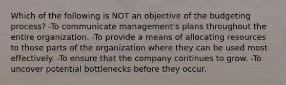 Which of the following is NOT an objective of the budgeting process? -To communicate management's plans throughout the entire organization. -To provide a means of allocating resources to those parts of the organization where they can be used most effectively. -To ensure that the company continues to grow. -To uncover potential bottlenecks before they occur.