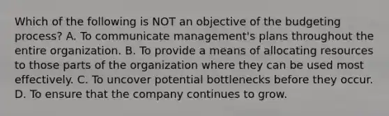 Which of the following is NOT an objective of the budgeting process? A. To communicate management's plans throughout the entire organization. B. To provide a means of allocating resources to those parts of the organization where they can be used most effectively. C. To uncover potential bottlenecks before they occur. D. To ensure that the company continues to grow.