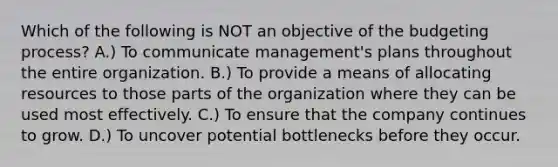 Which of the following is NOT an objective of the budgeting process? A.) To communicate management's plans throughout the entire organization. B.) To provide a means of allocating resources to those parts of the organization where they can be used most effectively. C.) To ensure that the company continues to grow. D.) To uncover potential bottlenecks before they occur.