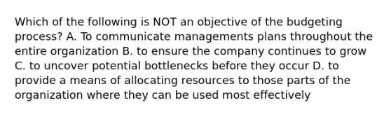 Which of the following is NOT an objective of the budgeting process? A. To communicate managements plans throughout the entire organization B. to ensure the company continues to grow C. to uncover potential bottlenecks before they occur D. to provide a means of allocating resources to those parts of the organization where they can be used most effectively