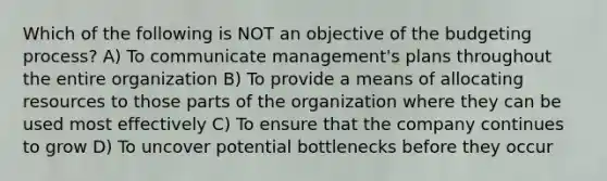 Which of the following is NOT an objective of the budgeting process? A) To communicate management's plans throughout the entire organization B) To provide a means of allocating resources to those parts of the organization where they can be used most effectively C) To ensure that the company continues to grow D) To uncover potential bottlenecks before they occur