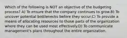 Which of the following is NOT an objective of the budgeting process? A) To ensure that the company continues to grow.B) To uncover potential bottlenecks before they occur.C) To provide a means of allocating resources to those parts of the organization where they can be used most effectively.D) To communicate management's plans throughout the entire organization.