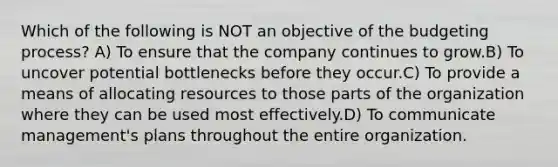 Which of the following is NOT an objective of the budgeting process? A) To ensure that the company continues to grow.B) To uncover potential bottlenecks before they occur.C) To provide a means of allocating resources to those parts of the organization where they can be used most effectively.D) To communicate management's plans throughout the entire organization.