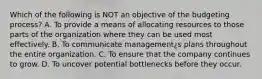 Which of the following is NOT an objective of the budgeting process? A. To provide a means of allocating resources to those parts of the organization where they can be used most effectively. B. To communicate management¿s plans throughout the entire organization. C. To ensure that the company continues to grow. D. To uncover potential bottlenecks before they occur.