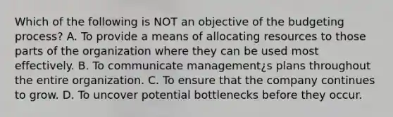 Which of the following is NOT an objective of the budgeting process? A. To provide a means of allocating resources to those parts of the organization where they can be used most effectively. B. To communicate management¿s plans throughout the entire organization. C. To ensure that the company continues to grow. D. To uncover potential bottlenecks before they occur.