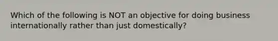 Which of the following is NOT an objective for doing business internationally rather than just domestically?