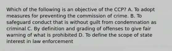 Which of the following is an objective of the CCP? A. To adopt measures for preventing the commission of crime. B. To safeguard conduct that is without guilt from condemnation as criminal C. By definition and grading of offenses to give fair warning of what is prohibited D. To define the scope of state interest in law enforcement