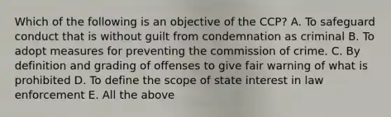 Which of the following is an objective of the CCP? A. To safeguard conduct that is without guilt from condemnation as criminal B. To adopt measures for preventing the commission of crime. C. By definition and grading of offenses to give fair warning of what is prohibited D. To define the scope of state interest in law enforcement E. All the above