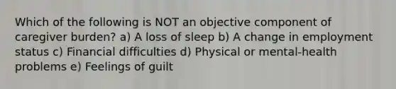 Which of the following is NOT an objective component of caregiver burden? a) A loss of sleep b) A change in employment status c) Financial difficulties d) Physical or mental-health problems e) Feelings of guilt