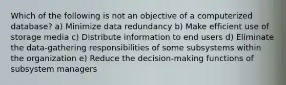 Which of the following is not an objective of a computerized database? a) Minimize data redundancy b) Make efficient use of storage media c) Distribute information to end users d) Eliminate the data‑gathering responsibilities of some subsystems within the organization e) Reduce the decision‑making functions of subsystem managers