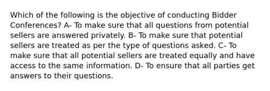 Which of the following is the objective of conducting Bidder Conferences? A- To make sure that all questions from potential sellers are answered privately. B- To make sure that potential sellers are treated as per the type of questions asked. C- To make sure that all potential sellers are treated equally and have access to the same information. D- To ensure that all parties get answers to their questions.