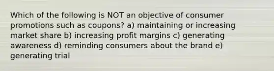 Which of the following is NOT an objective of consumer promotions such as coupons? a) maintaining or increasing market share b) increasing profit margins c) generating awareness d) reminding consumers about the brand e) generating trial