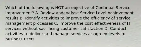 Which of the following is NOT an objective of Continual Service Improvement? A. Review andanalyse Service Level Achievement results B. Identify activities to improve the efficiency of service management processes C. Improve the cost effectiveness of IT services without sacrificing customer satisfaction D. Conduct activities to deliver and manage services at agreed levels to business users