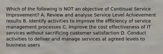 Which of the following is NOT an objective of Continual Service Improvement? A. Review and analyse Service Level Achievement results B. Identify activities to improve the efficiency of service management processes C. Improve the cost effectiveness of IT services without sacrificing customer satisfaction D. Conduct activities to deliver and manage services at agreed levels to business users