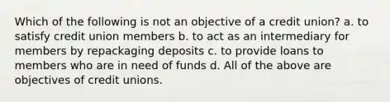 Which of the following is not an objective of a credit union? a. to satisfy credit union members b. to act as an intermediary for members by repackaging deposits c. to provide loans to members who are in need of funds d. All of the above are objectives of credit unions.