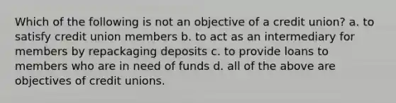 Which of the following is not an objective of a credit union? a. to satisfy credit union members b. to act as an intermediary for members by repackaging deposits c. to provide loans to members who are in need of funds d. all of the above are objectives of credit unions.