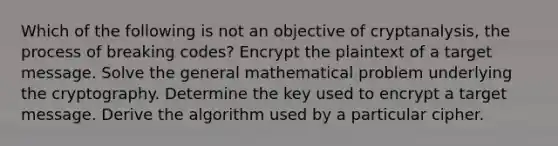 Which of the following is not an objective of cryptanalysis, the process of breaking codes? Encrypt the plaintext of a target message. Solve the general mathematical problem underlying the cryptography. Determine the key used to encrypt a target message. Derive the algorithm used by a particular cipher.