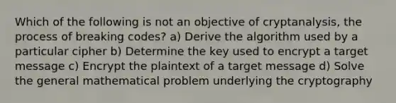 Which of the following is not an objective of cryptanalysis, the process of breaking codes? a) Derive the algorithm used by a particular cipher b) Determine the key used to encrypt a target message c) Encrypt the plaintext of a target message d) Solve the general mathematical problem underlying the cryptography