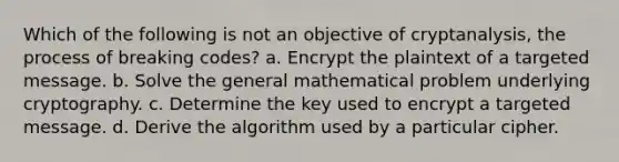 Which of the following is not an objective of cryptanalysis, the process of breaking codes? a. Encrypt the plaintext of a targeted message. b. Solve the general mathematical problem underlying cryptography. c. Determine the key used to encrypt a targeted message. d. Derive the algorithm used by a particular cipher.