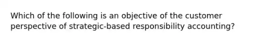 Which of the following is an objective of the customer perspective of strategic-based responsibility accounting?