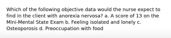 Which of the following objective data would the nurse expect to find in the client with anorexia nervosa? a. A score of 13 on the Mini-Mental State Exam b. Feeling isolated and lonely c. Osteoporosis d. Preoccupation with food