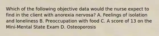 Which of the following objective data would the nurse expect to find in the client with anorexia nervosa? A. Feelings of isolation and loneliness B. Preoccupation with food C. A score of 13 on the Mini-Mental State Exam D. Osteoporosis