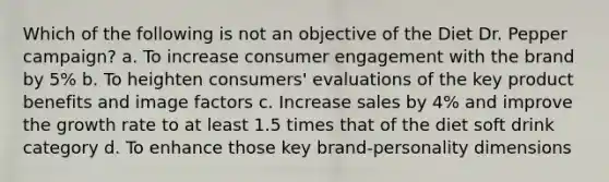 Which of the following is not an objective of the Diet Dr. Pepper campaign? a. To increase consumer engagement with the brand by 5% b. To heighten consumers' evaluations of the key product benefits and image factors c. Increase sales by 4% and improve the growth rate to at least 1.5 times that of the diet soft drink category d. To enhance those key brand-personality dimensions