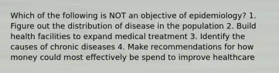 Which of the following is NOT an objective of epidemiology? 1. Figure out the distribution of disease in the population 2. Build health facilities to expand medical treatment 3. Identify the causes of chronic diseases 4. Make recommendations for how money could most effectively be spend to improve healthcare