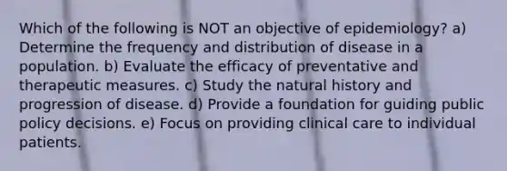 Which of the following is NOT an objective of epidemiology? a) Determine the frequency and distribution of disease in a population. b) Evaluate the efficacy of preventative and therapeutic measures. c) Study the natural history and progression of disease. d) Provide a foundation for guiding public policy decisions. e) Focus on providing clinical care to individual patients.