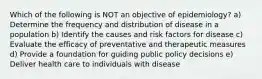 Which of the following is NOT an objective of epidemiology? a) Determine the frequency and distribution of disease in a population b) Identify the causes and risk factors for disease c) Evaluate the efficacy of preventative and therapeutic measures d) Provide a foundation for guiding public policy decisions e) Deliver health care to individuals with disease