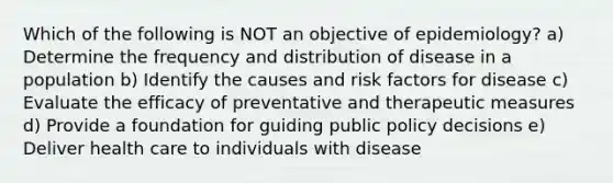 Which of the following is NOT an objective of epidemiology? a) Determine the frequency and distribution of disease in a population b) Identify the causes and risk factors for disease c) Evaluate the efficacy of preventative and therapeutic measures d) Provide a foundation for guiding public policy decisions e) Deliver health care to individuals with disease