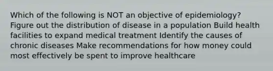 Which of the following is NOT an objective of epidemiology? Figure out the distribution of disease in a population Build health facilities to expand medical treatment Identify the causes of chronic diseases Make recommendations for how money could most effectively be spent to improve healthcare