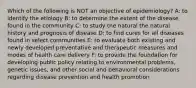 Which of the following is NOT an objective of epidemiology? A: to identify the etiology B: to determine the extent of the disease found in the community C: to study the natural the natural history and prognosis of disease D: to find cures for all diseases found in select communities E: to evaluate both existing and newly developed preventative and therapeutic measures and modes of health care delivery F: to provide the foundation for developing public policy relating to environmental problems, genetic issues, and other social and behavioral considerations regarding disease prevention and health promotion