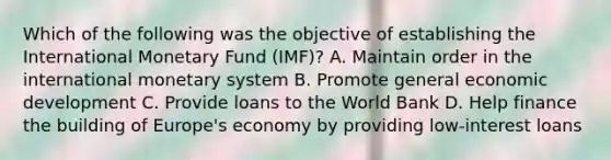 Which of the following was the objective of establishing the International Monetary Fund (IMF)? A. Maintain order in the international monetary system B. Promote general economic development C. Provide loans to the World Bank D. Help finance the building of Europe's economy by providing low-interest loans