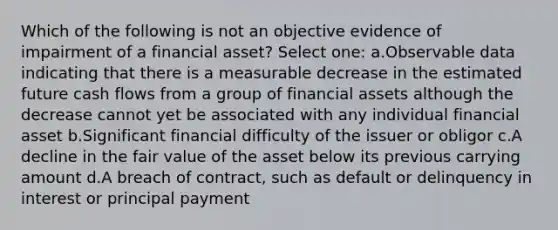 Which of the following is not an objective evidence of impairment of a financial asset? Select one: a.Observable data indicating that there is a measurable decrease in the estimated future cash flows from a group of financial assets although the decrease cannot yet be associated with any individual financial asset b.Significant financial difficulty of the issuer or obligor c.A decline in the fair value of the asset below its previous carrying amount d.A breach of contract, such as default or delinquency in interest or principal payment