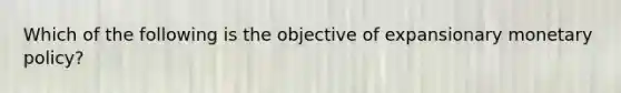 Which of the following is the objective of expansionary monetary policy?