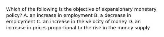 Which of the following is the objective of expansionary monetary policy? A. an increase in employment B. a decrease in employment C. an increase in the velocity of money D. an increase in prices proportional to the rise in the money supply