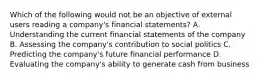 Which of the following would not be an objective of external users reading a company's financial statements? A. Understanding the current financial statements of the company B. Assessing the company's contribution to social politics C. Predicting the company's future financial performance D. Evaluating the company's ability to generate cash from business