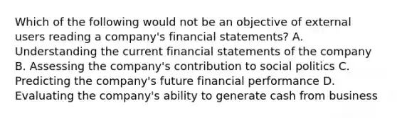 Which of the following would not be an objective of external users reading a company's financial statements? A. Understanding the current financial statements of the company B. Assessing the company's contribution to social politics C. Predicting the company's future financial performance D. Evaluating the company's ability to generate cash from business