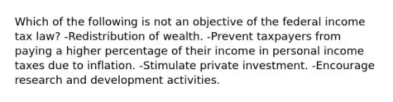 Which of the following is not an objective of the federal income tax law? -Redistribution of wealth. -Prevent taxpayers from paying a higher percentage of their income in personal income taxes due to inflation. -Stimulate private investment. -Encourage research and development activities.