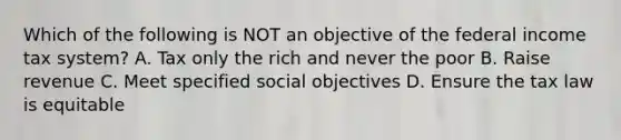 Which of the following is NOT an objective of the federal income tax system? A. Tax only the rich and never the poor B. Raise revenue C. Meet specified social objectives D. Ensure the tax law is equitable